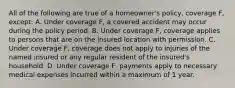 All of the following are true of a homeowner's policy, coverage F, except: A. Under coverage F, a covered accident may occur during the policy period. B. Under coverage F, coverage applies to persons that are on the insured location with permission. C. Under coverage F, coverage does not apply to injuries of the named insured or any regular resident of the insured's household. D. Under coverage F, payments apply to necessary medical expenses incurred within a maximum of 1 year.