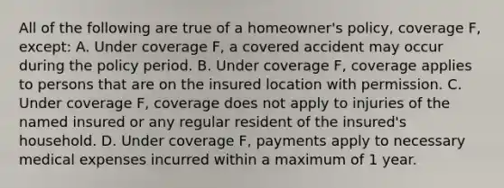 All of the following are true of a homeowner's policy, coverage F, except: A. Under coverage F, a covered accident may occur during the policy period. B. Under coverage F, coverage applies to persons that are on the insured location with permission. C. Under coverage F, coverage does not apply to injuries of the named insured or any regular resident of the insured's household. D. Under coverage F, payments apply to necessary medical expenses incurred within a maximum of 1 year.