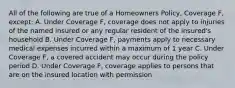 All of the following are true of a Homeowners Policy, Coverage F, except: A. Under Coverage F, coverage does not apply to injuries of the named insured or any regular resident of the insured's household B. Under Coverage F, payments apply to necessary medical expenses incurred within a maximum of 1 year C. Under Coverage F, a covered accident may occur during the policy period D. Under Coverage F, coverage applies to persons that are on the insured location with permission