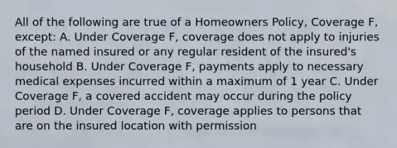 All of the following are true of a Homeowners Policy, Coverage F, except: A. Under Coverage F, coverage does not apply to injuries of the named insured or any regular resident of the insured's household B. Under Coverage F, payments apply to necessary medical expenses incurred within a maximum of 1 year C. Under Coverage F, a covered accident may occur during the policy period D. Under Coverage F, coverage applies to persons that are on the insured location with permission