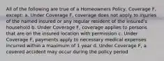 All of the following are true of a Homeowners Policy, Coverage F, except: a. Under Coverage F, coverage does not apply to injuries of the named insured or any regular resident of the insured's household b. Under Coverage F, coverage applies to persons that are on the insured location with permission c. Under Coverage F, payments apply to necessary medical expenses incurred within a maximum of 1 year d. Under Coverage F, a covered accident may occur during the policy period