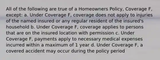 All of the following are true of a Homeowners Policy, Coverage F, except: a. Under Coverage F, coverage does not apply to injuries of the named insured or any regular resident of the insured's household b. Under Coverage F, coverage applies to persons that are on the insured location with permission c. Under Coverage F, payments apply to necessary medical expenses incurred within a maximum of 1 year d. Under Coverage F, a covered accident may occur during the policy period