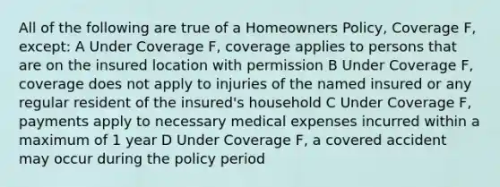 All of the following are true of a Homeowners Policy, Coverage F, except: A Under Coverage F, coverage applies to persons that are on the insured location with permission B Under Coverage F, coverage does not apply to injuries of the named insured or any regular resident of the insured's household C Under Coverage F, payments apply to necessary medical expenses incurred within a maximum of 1 year D Under Coverage F, a covered accident may occur during the policy period