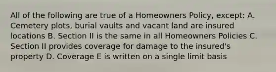 All of the following are true of a Homeowners Policy, except: A. Cemetery plots, burial vaults and vacant land are insured locations B. Section II is the same in all Homeowners Policies C. Section II provides coverage for damage to the insured's property D. Coverage E is written on a single limit basis