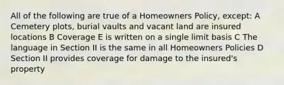 All of the following are true of a Homeowners Policy, except: A Cemetery plots, burial vaults and vacant land are insured locations B Coverage E is written on a single limit basis C The language in Section II is the same in all Homeowners Policies D Section II provides coverage for damage to the insured's property