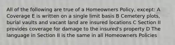 All of the following are true of a Homeowners Policy, except: A Coverage E is written on a single limit basis B Cemetery plots, burial vaults and vacant land are insured locations C Section II provides coverage for damage to the insured's property D The language in Section II is the same in all Homeowners Policies