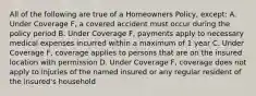 All of the following are true of a Homeowners Policy, except: A. Under Coverage F, a covered accident must occur during the policy period B. Under Coverage F, payments apply to necessary medical expenses incurred within a maximum of 1 year C. Under Coverage F, coverage applies to persons that are on the insured location with permission D. Under Coverage F, coverage does not apply to injuries of the named insured or any regular resident of the insured's household