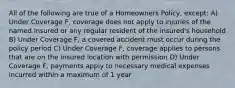 All of the following are true of a Homeowners Policy, except: A) Under Coverage F, coverage does not apply to injuries of the named insured or any regular resident of the insured's household B) Under Coverage F, a covered accident must occur during the policy period C) Under Coverage F, coverage applies to persons that are on the insured location with permission D) Under Coverage F, payments apply to necessary medical expenses incurred within a maximum of 1 year