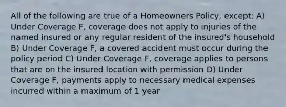 All of the following are true of a Homeowners Policy, except: A) Under Coverage F, coverage does not apply to injuries of the named insured or any regular resident of the insured's household B) Under Coverage F, a covered accident must occur during the policy period C) Under Coverage F, coverage applies to persons that are on the insured location with permission D) Under Coverage F, payments apply to necessary medical expenses incurred within a maximum of 1 year