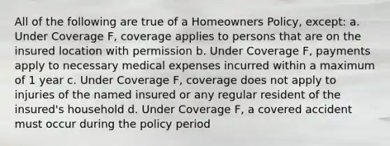 All of the following are true of a Homeowners Policy, except: a. Under Coverage F, coverage applies to persons that are on the insured location with permission b. Under Coverage F, payments apply to necessary medical expenses incurred within a maximum of 1 year c. Under Coverage F, coverage does not apply to injuries of the named insured or any regular resident of the insured's household d. Under Coverage F, a covered accident must occur during the policy period