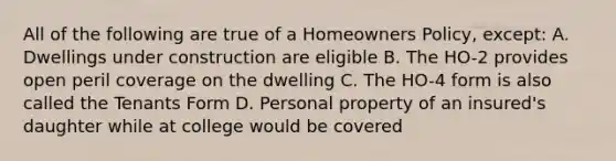 All of the following are true of a Homeowners Policy, except: A. Dwellings under construction are eligible B. The HO-2 provides open peril coverage on the dwelling C. The HO-4 form is also called the Tenants Form D. Personal property of an insured's daughter while at college would be covered