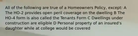 All of the following are true of a Homeowners Policy, except: A The HO-2 provides open peril coverage on the dwelling B The HO-4 form is also called the Tenants Form C Dwellings under construction are eligible D Personal property of an insured's daughter while at college would be covered