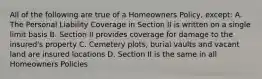 All of the following are true of a Homeowners Policy, except: A. The Personal Liability Coverage in Section II is written on a single limit basis B. Section II provides coverage for damage to the insured's property C. Cemetery plots, burial vaults and vacant land are insured locations D. Section II is the same in all Homeowners Policies