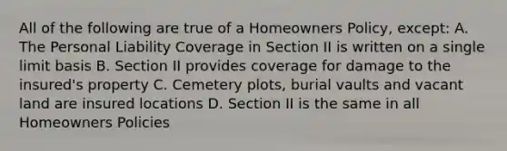 All of the following are true of a Homeowners Policy, except: A. The Personal Liability Coverage in Section II is written on a single limit basis B. Section II provides coverage for damage to the insured's property C. Cemetery plots, burial vaults and vacant land are insured locations D. Section II is the same in all Homeowners Policies