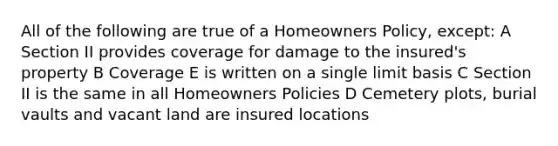 All of the following are true of a Homeowners Policy, except: A Section II provides coverage for damage to the insured's property B Coverage E is written on a single limit basis C Section II is the same in all Homeowners Policies D Cemetery plots, burial vaults and vacant land are insured locations