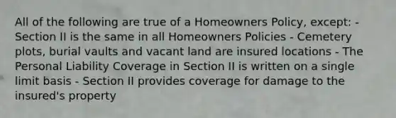 All of the following are true of a Homeowners Policy, except: - Section II is the same in all Homeowners Policies - Cemetery plots, burial vaults and vacant land are insured locations - The Personal Liability Coverage in Section II is written on a single limit basis - Section II provides coverage for damage to the insured's property