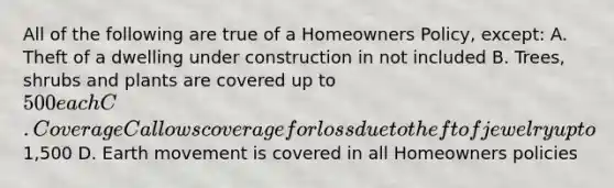 All of the following are true of a Homeowners Policy, except: A. Theft of a dwelling under construction in not included B. Trees, shrubs and plants are covered up to 500 each C. Coverage C allows coverage for loss due to theft of jewelry up to1,500 D. Earth movement is covered in all Homeowners policies