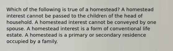 Which of the following is true of a homestead? A homestead interest cannot be passed to the children of the head of household. A homestead interest cannot be conveyed by one spouse. A homestead interest is a form of conventional life estate. A homestead is a primary or secondary residence occupied by a family.