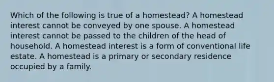 Which of the following is true of a homestead? A homestead interest cannot be conveyed by one spouse. A homestead interest cannot be passed to the children of the head of household. A homestead interest is a form of conventional life estate. A homestead is a primary or secondary residence occupied by a family.