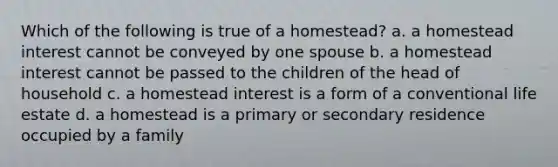 Which of the following is true of a homestead? a. a homestead interest cannot be conveyed by one spouse b. a homestead interest cannot be passed to the children of the head of household c. a homestead interest is a form of a conventional life estate d. a homestead is a primary or secondary residence occupied by a family