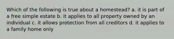 Which of the following is true about a homestead? a. it is part of a free simple estate b. it applies to all property owned by an individual c. it allows protection from all creditors d. it applies to a family home only