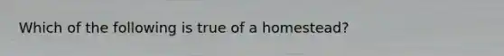 Which of the following is true of a homestead?