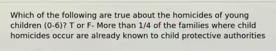 Which of the following are true about the homicides of young children (0-6)? T or F- More than 1/4 of the families where child homicides occur are already known to child protective authorities