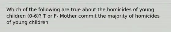Which of the following are true about the homicides of young children (0-6)? T or F- Mother commit the majority of homicides of young children