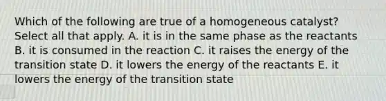 Which of the following are true of a homogeneous catalyst? Select all that apply. A. it is in the same phase as the reactants B. it is consumed in the reaction C. it raises the energy of the transition state D. it lowers the energy of the reactants E. it lowers the energy of the transition state