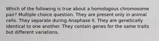 Which of the following is true about a homologous chromosome pair? Multiple choice question. They are present only in animal cells. They separate during Anaphase II. They are genetically identical to one another. They contain genes for the same traits but different variations.