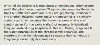 Which of the following is true about a homologous chromosome pair? Multiple choice question. They contain genes for the same traits but different variations. They are genetically identical to one another. Reason: Homologous chromosomes are similarly constructed chromosomes that have the same shape and contain genes for the same traits (not necessarily identical). They separate during Anaphase II. Reason: During anaphase II the sister chromatids of the chromosomes separate. The members of the homologous pairs separate during meiosis I. They are present only in animal cells.