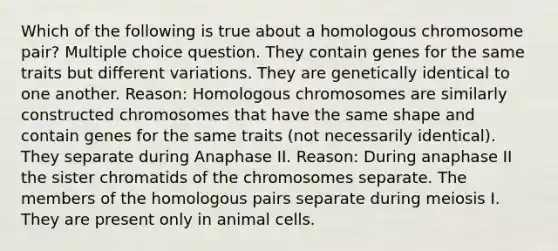 Which of the following is true about a homologous chromosome pair? Multiple choice question. They contain genes for the same traits but different variations. They are genetically identical to one another. Reason: Homologous chromosomes are similarly constructed chromosomes that have the same shape and contain genes for the same traits (not necessarily identical). They separate during Anaphase II. Reason: During anaphase II the sister chromatids of the chromosomes separate. The members of the homologous pairs separate during meiosis I. They are present only in animal cells.