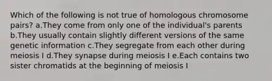 Which of the following is not true of homologous chromosome pairs? a.They come from only one of the individual's parents b.They usually contain slightly different versions of the same genetic information c.They segregate from each other during meiosis I d.They synapse during meiosis I e.Each contains two sister chromatids at the beginning of meiosis I