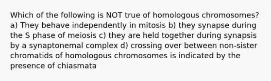 Which of the following is NOT true of homologous chromosomes? a) They behave independently in mitosis b) they synapse during the S phase of meiosis c) they are held together during synapsis by a synaptonemal complex d) crossing over between non-sister chromatids of homologous chromosomes is indicated by the presence of chiasmata