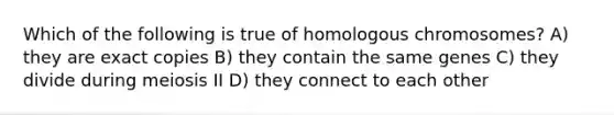 Which of the following is true of homologous chromosomes? A) they are exact copies B) they contain the same genes C) they divide during meiosis II D) they connect to each other