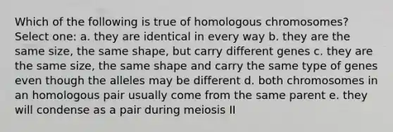 Which of the following is true of homologous chromosomes? Select one: a. they are identical in every way b. they are the same size, the same shape, but carry different genes c. they are the same size, the same shape and carry the same type of genes even though the alleles may be different d. both chromosomes in an homologous pair usually come from the same parent e. they will condense as a pair during meiosis II