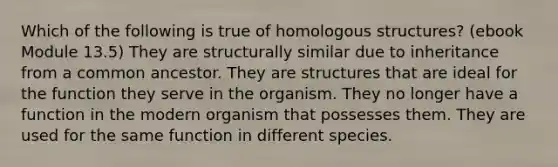 Which of the following is true of homologous structures? (ebook Module 13.5) They are structurally similar due to inheritance from a common ancestor. They are structures that are ideal for the function they serve in the organism. They no longer have a function in the modern organism that possesses them. They are used for the same function in different species.