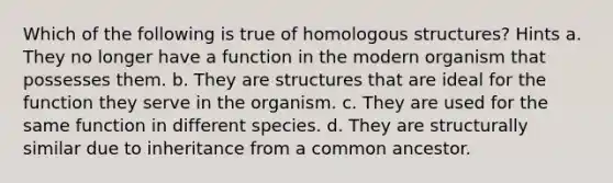 Which of the following is true of homologous structures? Hints a. They no longer have a function in the modern organism that possesses them. b. They are structures that are ideal for the function they serve in the organism. c. They are used for the same function in different species. d. They are structurally similar due to inheritance from a common ancestor.