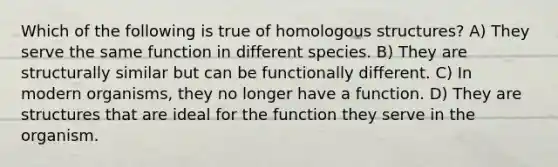 Which of the following is true of homologous structures? A) They serve the same function in different species. B) They are structurally similar but can be functionally different. C) In modern organisms, they no longer have a function. D) They are structures that are ideal for the function they serve in the organism.