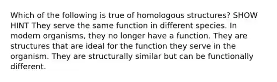 Which of the following is true of homologous structures? SHOW HINT They serve the same function in different species. In modern organisms, they no longer have a function. They are structures that are ideal for the function they serve in the organism. They are structurally similar but can be functionally different.