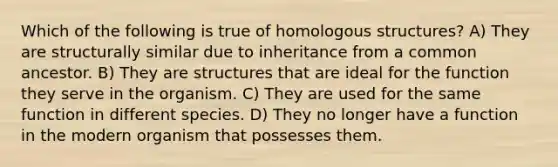 Which of the following is true of homologous structures? A) They are structurally similar due to inheritance from a common ancestor. B) They are structures that are ideal for the function they serve in the organism. C) They are used for the same function in different species. D) They no longer have a function in the modern organism that possesses them.