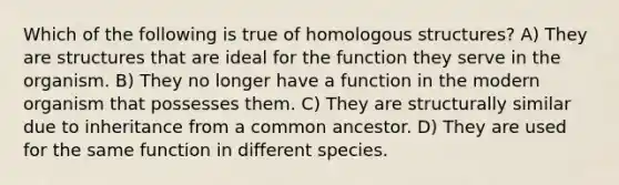 Which of the following is true of homologous structures? A) They are structures that are ideal for the function they serve in the organism. B) They no longer have a function in the modern organism that possesses them. C) They are structurally similar due to inheritance from a common ancestor. D) They are used for the same function in different species.