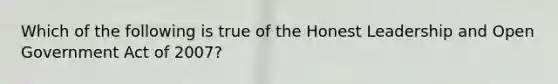 Which of the following is true of the Honest Leadership and Open Government Act of 2007?