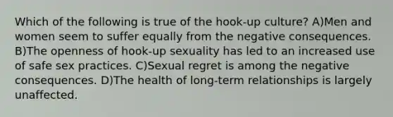 Which of the following is true of the hook-up culture? A)Men and women seem to suffer equally from the negative consequences. B)The openness of hook-up sexuality has led to an increased use of safe sex practices. C)Sexual regret is among the negative consequences. D)The health of long-term relationships is largely unaffected.