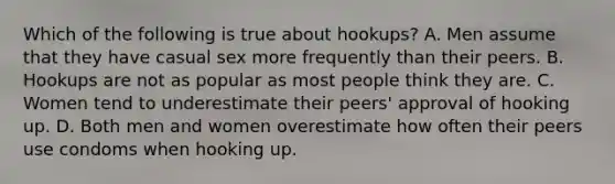 Which of the following is true about hookups? A. Men assume that they have casual sex more frequently than their peers. B. Hookups are not as popular as most people think they are. C. Women tend to underestimate their peers' approval of hooking up. D. Both men and women overestimate how often their peers use condoms when hooking up.