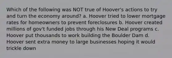 Which of the following was NOT true of Hoover's actions to try and turn the economy around? a. Hoover tried to lower mortgage rates for homeowners to prevent foreclosures b. Hoover created millions of gov't funded jobs through his New Deal programs c. Hoover put thousands to work building the Boulder Dam d. Hoover sent extra money to large businesses hoping it would trickle down