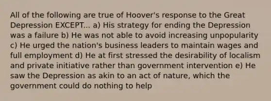 All of the following are true of Hoover's response to the Great Depression EXCEPT... a) His strategy for ending the Depression was a failure b) He was not able to avoid increasing unpopularity c) He urged the nation's business leaders to maintain wages and full employment d) He at first stressed the desirability of localism and private initiative rather than government intervention e) He saw the Depression as akin to an act of nature, which the government could do nothing to help