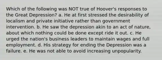 Which of the following was NOT true of Hoover's responses to the Great Depression? a. He at first stressed the desirability of localism and private initiative rather than government intervention. b. He saw the depression akin to an act of nature, about which nothing could be done except ride it out. c. He urged the nation's business leaders to maintain wages and full employment. d. His strategy for ending the Depression was a failure. e. He was not able to avoid increasing unpopularity.