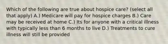 Which of the following are true about hospice care? (select all that apply) A.) Medicare will pay for hospice charges B.) Care may be received at home C.) Its for anyone with a critical illness with typically less than 6 months to live D.) Treatments to cure illness will still be provided