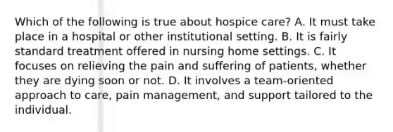 Which of the following is true about hospice care? A. It must take place in a hospital or other institutional setting. B. It is fairly standard treatment offered in nursing home settings. C. It focuses on relieving the pain and suffering of patients, whether they are dying soon or not. D. It involves a team-oriented approach to care, pain management, and support tailored to the individual.